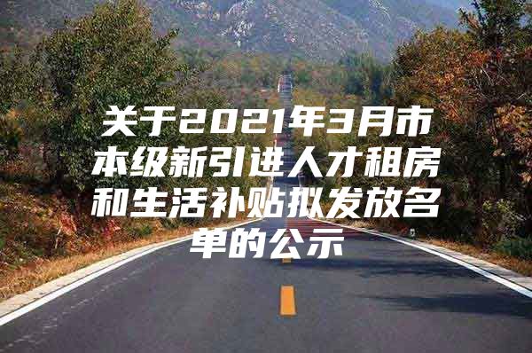 关于2021年3月市本级新引进人才租房和生活补贴拟发放名单的公示