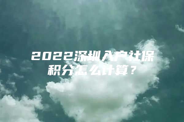 2022深圳入户社保积分怎么计算？