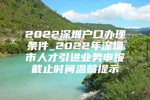 2022深圳户口办理条件_2022年深圳市人才引进业务申报截止时间温馨提示