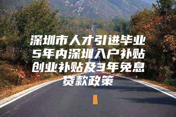 深圳市人才引进毕业5年内深圳入户补贴创业补贴及3年免息贷款政策