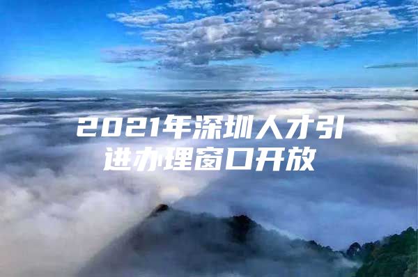 2021年深圳人才引进办理窗口开放