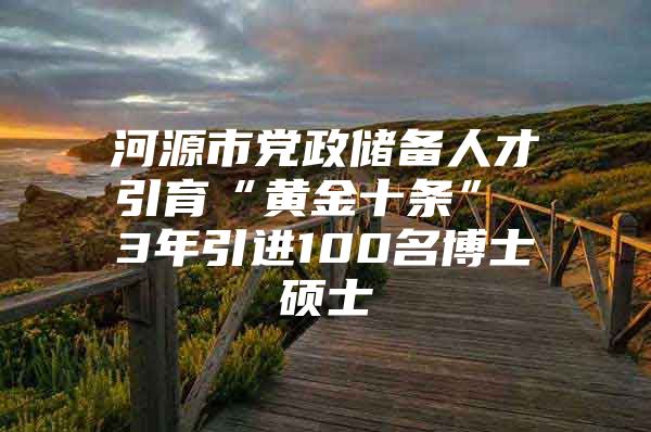 河源市党政储备人才引育“黄金十条” 3年引进100名博士硕士