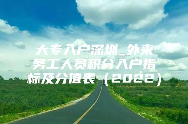 大专入户深圳_外来务工人员积分入户指标及分值表（2022）