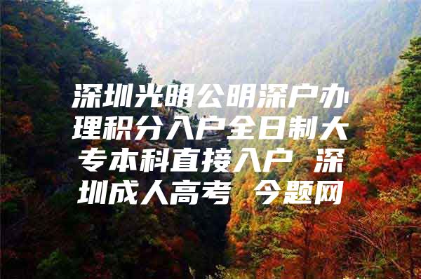 深圳光明公明深户办理积分入户全日制大专本科直接入户 深圳成人高考 今题网