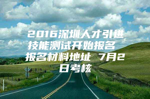 2016深圳人才引进技能测试开始报名 报名材料地址 7月2日考核