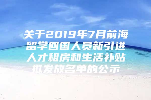 关于2019年7月前海留学回国人员新引进人才租房和生活补贴拟发放名单的公示