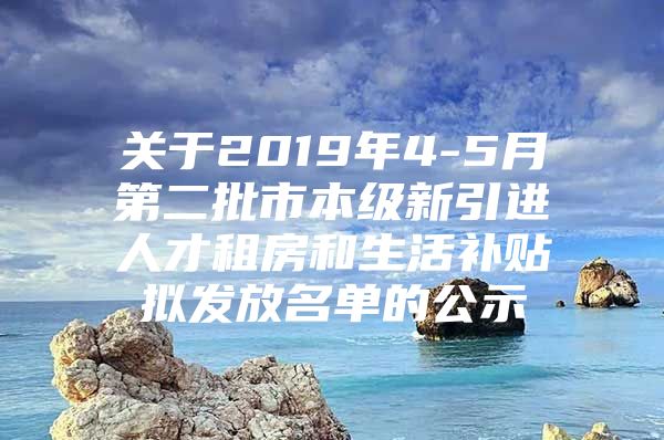 关于2019年4-5月第二批市本级新引进人才租房和生活补贴拟发放名单的公示