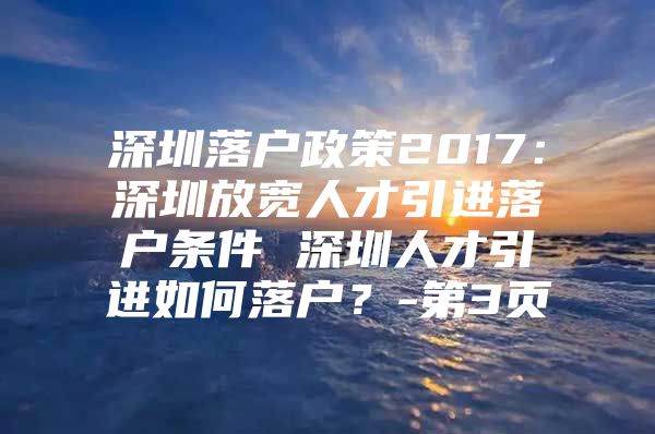 深圳落户政策2017：深圳放宽人才引进落户条件 深圳人才引进如何落户？-第3页