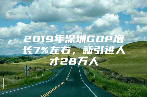 2019年深圳GDP增长7%左右，新引进人才28万人