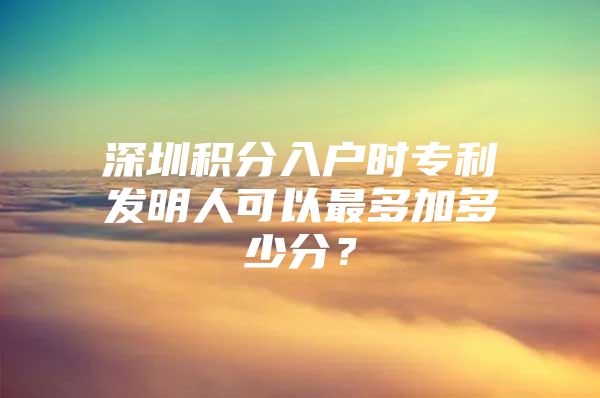 深圳积分入户时专利发明人可以最多加多少分？