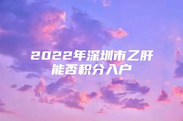 2022年深圳市乙肝能否积分入户