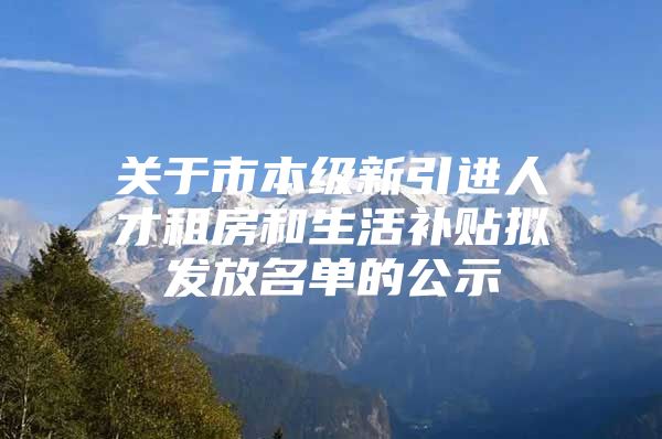 关于市本级新引进人才租房和生活补贴拟发放名单的公示