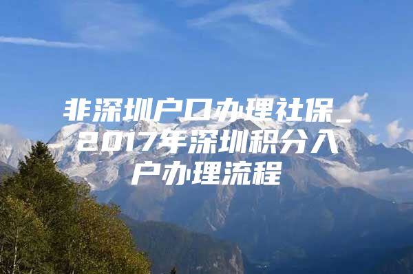 非深圳户口办理社保_2017年深圳积分入户办理流程