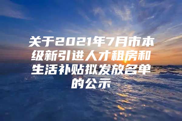 关于2021年7月市本级新引进人才租房和生活补贴拟发放名单的公示