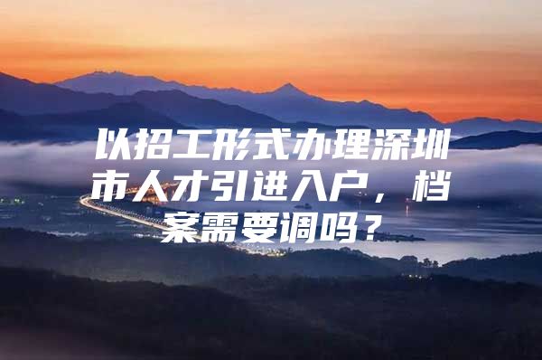 以招工形式办理深圳市人才引进入户，档案需要调吗？