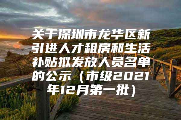 关于深圳市龙华区新引进人才租房和生活补贴拟发放人员名单的公示（市级2021年12月第一批）