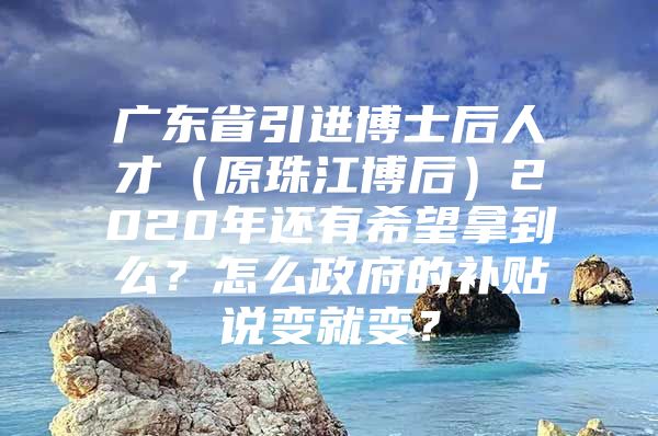 广东省引进博士后人才（原珠江博后）2020年还有希望拿到么？怎么政府的补贴说变就变？