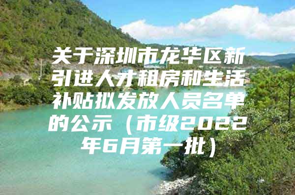 关于深圳市龙华区新引进人才租房和生活补贴拟发放人员名单的公示（市级2022年6月第一批）