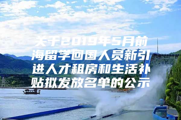 关于2019年5月前海留学回国人员新引进人才租房和生活补贴拟发放名单的公示