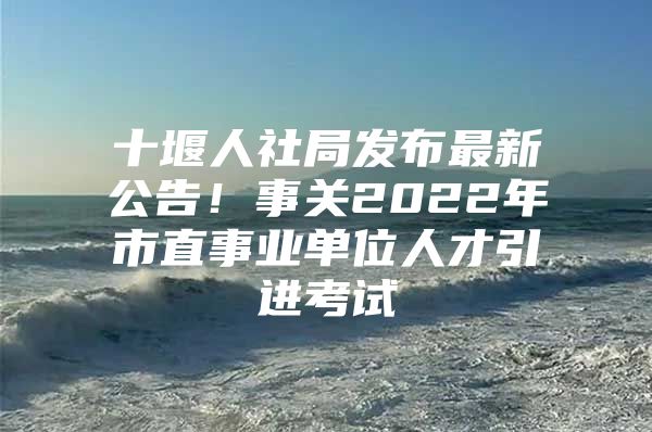 十堰人社局发布最新公告！事关2022年市直事业单位人才引进考试