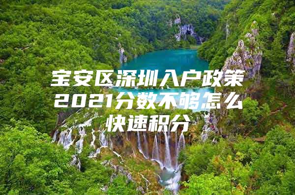 宝安区深圳入户政策2021分数不够怎么快速积分