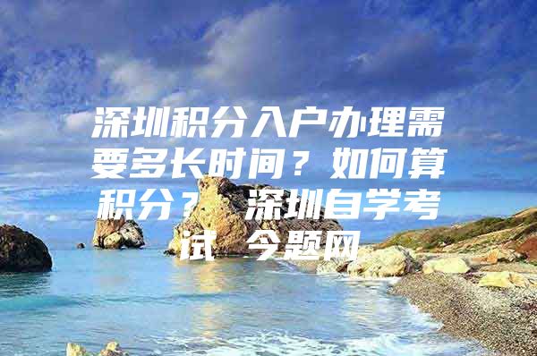 深圳积分入户办理需要多长时间？如何算积分？ 深圳自学考试 今题网