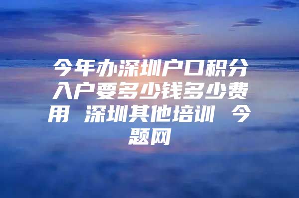 今年办深圳户口积分入户要多少钱多少费用 深圳其他培训 今题网