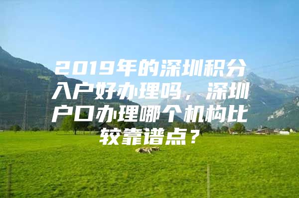 2019年的深圳积分入户好办理吗，深圳户口办理哪个机构比较靠谱点？