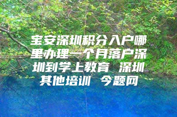 宝安深圳积分入户哪里办理一个月落户深圳到学上教育 深圳其他培训 今题网