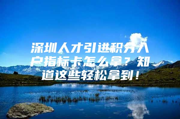 深圳人才引进积分入户指标卡怎么拿？知道这些轻松拿到！