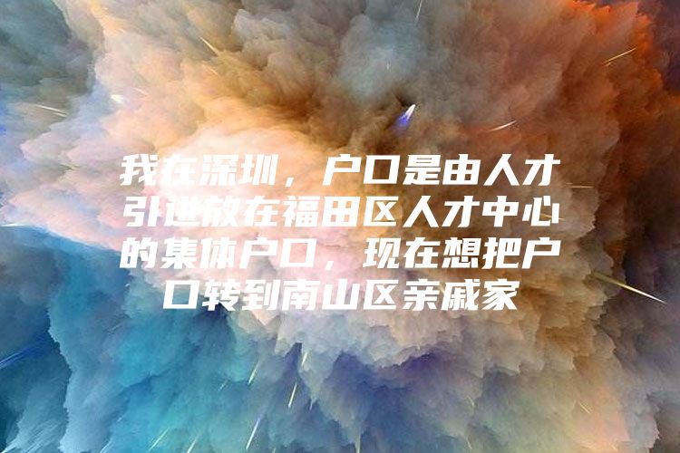 我在深圳，户口是由人才引进放在福田区人才中心的集体户口，现在想把户口转到南山区亲戚家