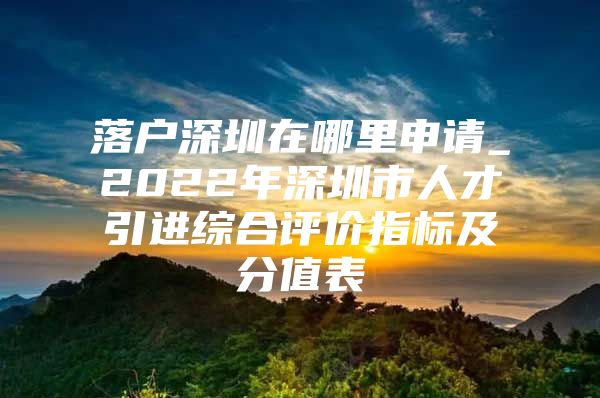 落户深圳在哪里申请_2022年深圳市人才引进综合评价指标及分值表