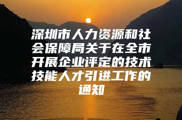 深圳市人力资源和社会保障局关于在全市开展企业评定的技术技能人才引进工作的通知