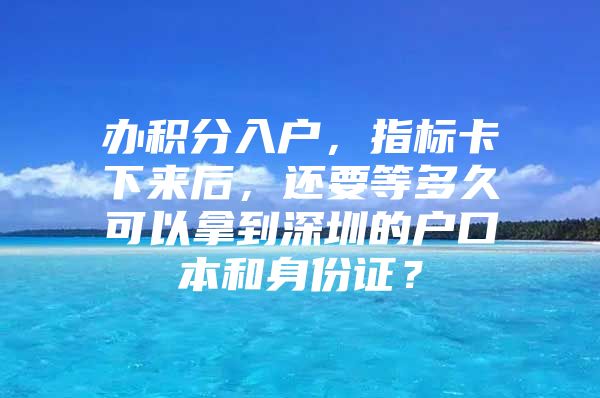 办积分入户，指标卡下来后，还要等多久可以拿到深圳的户口本和身份证？