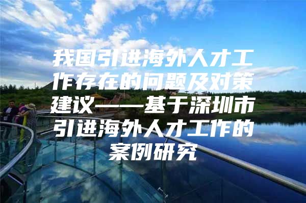 我国引进海外人才工作存在的问题及对策建议——基于深圳市引进海外人才工作的案例研究