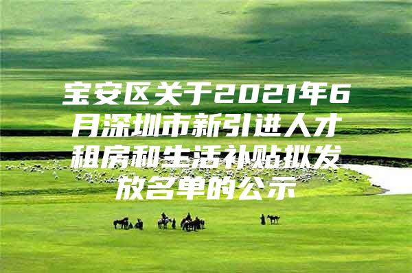 宝安区关于2021年6月深圳市新引进人才租房和生活补贴拟发放名单的公示