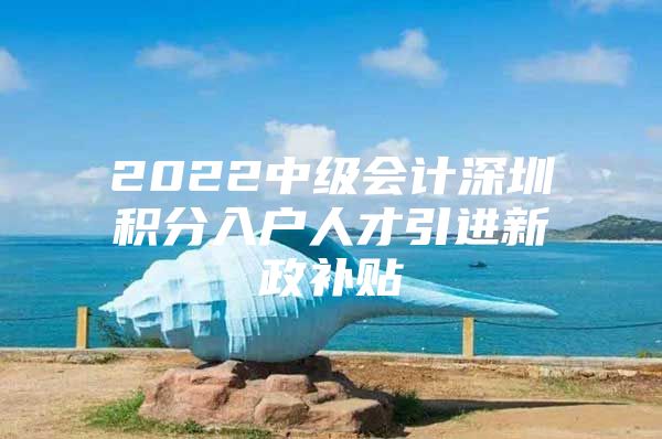 2022中级会计深圳积分入户人才引进新政补贴