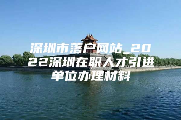 深圳市落户网站_2022深圳在职人才引进单位办理材料