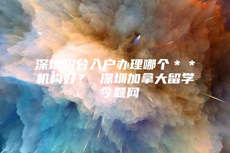 深圳积分入户办理哪个＊＊机构好？ 深圳加拿大留学 今题网