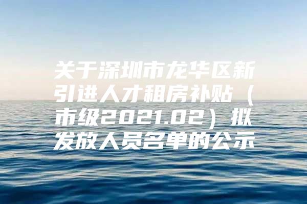 关于深圳市龙华区新引进人才租房补贴（市级2021.02）拟发放人员名单的公示