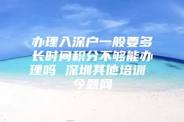 办理入深户一般要多长时间积分不够能办理吗 深圳其他培训 今题网