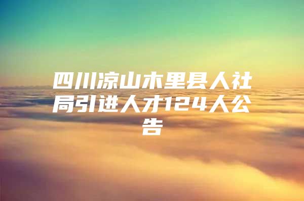 四川凉山木里县人社局引进人才124人公告