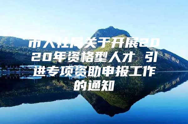 市人社局关于开展2020年资格型人才 引进专项资助申报工作的通知