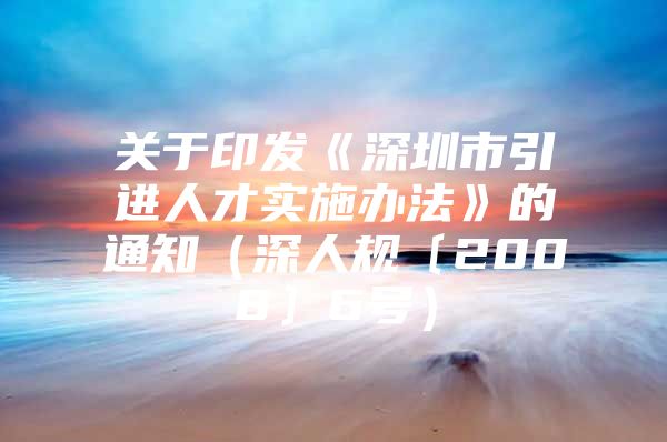 关于印发《深圳市引进人才实施办法》的通知（深人规〔2008〕6号）