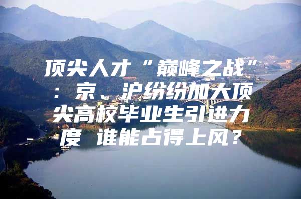 顶尖人才“巅峰之战”：京、沪纷纷加大顶尖高校毕业生引进力度 谁能占得上风？