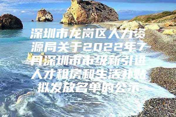 深圳市龙岗区人力资源局关于2022年7月深圳市市级新引进人才租房和生活补贴拟发放名单的公示