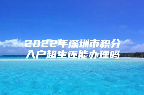 2022年深圳市积分入户超生还能办理吗