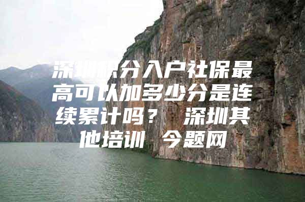 深圳积分入户社保最高可以加多少分是连续累计吗？ 深圳其他培训 今题网