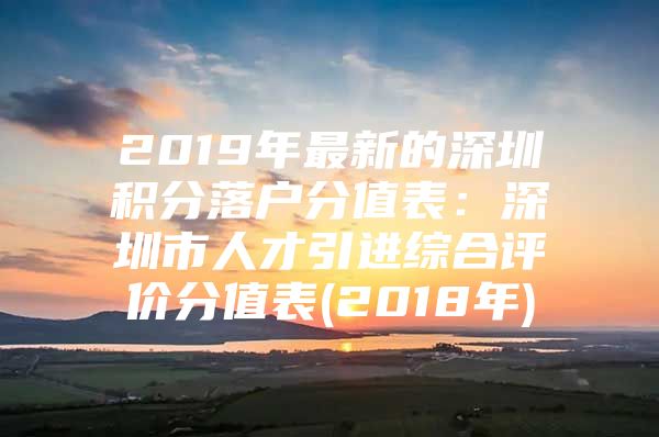 2019年最新的深圳积分落户分值表：深圳市人才引进综合评价分值表(2018年)