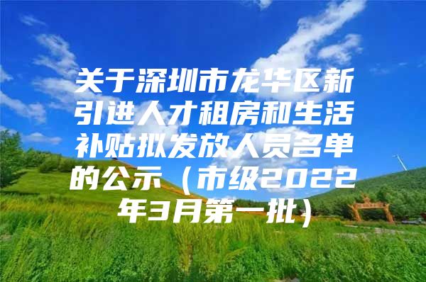 关于深圳市龙华区新引进人才租房和生活补贴拟发放人员名单的公示（市级2022年3月第一批）